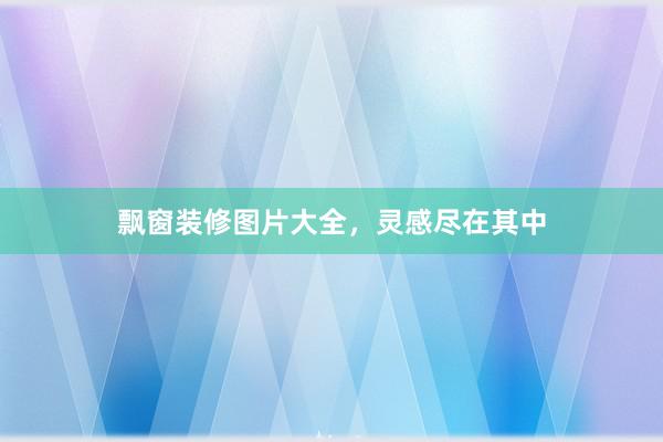 飘窗装修图片大全，灵感尽在其中